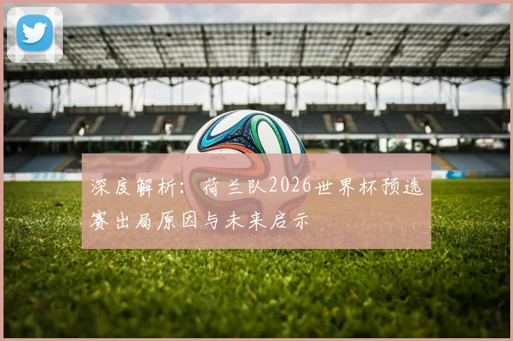 深度解析：荷兰队2026世界杯预选赛出局原因与未来启示