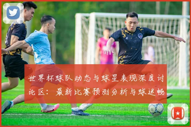 世界杯球队动态与球星表现深度讨论区：最新比赛预测分析与球迷畅聊论坛