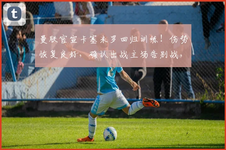曼联官宣卡塞米罗回归训练！伤势恢复良好，确认出战主场告别战，后防迎回关键先生
