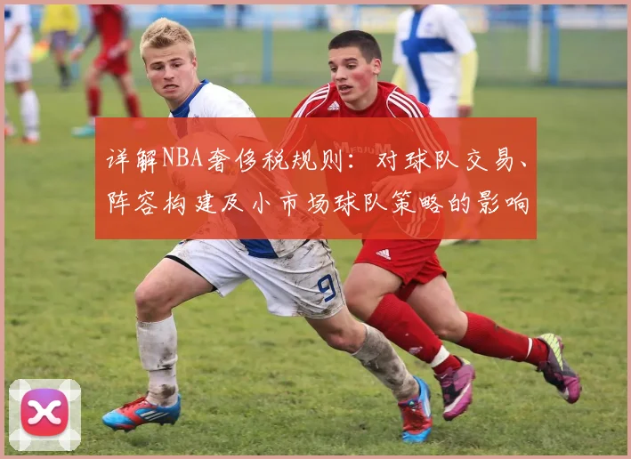 详解NBA奢侈税规则：对球队交易、阵容构建及小市场球队策略的影响