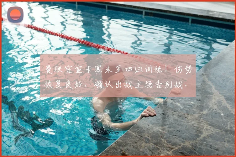 曼联官宣卡塞米罗回归训练！伤势恢复良好，确认出战主场告别战，后防迎回关键先生