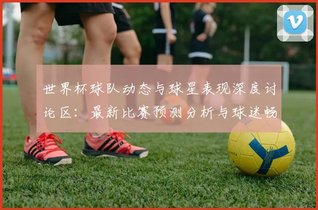 世界杯球队动态与球星表现深度讨论区：最新比赛预测分析与球迷畅聊论坛