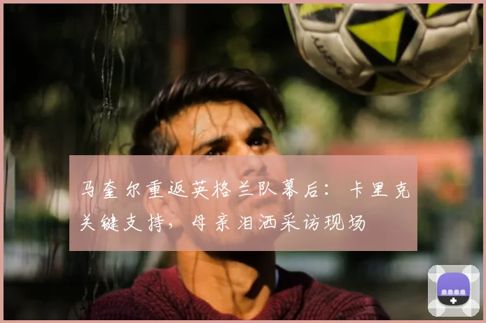马奎尔重返英格兰队幕后：卡里克关键支持，母亲泪洒采访现场