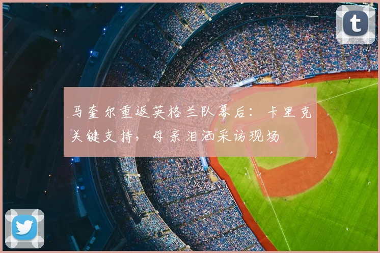马奎尔重返英格兰队幕后：卡里克关键支持，母亲泪洒采访现场