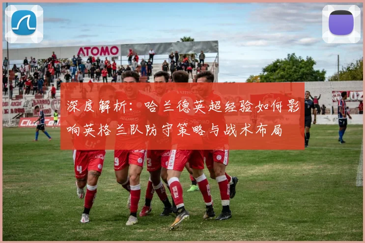 深度解析：哈兰德英超经验如何影响英格兰队防守策略与战术布局